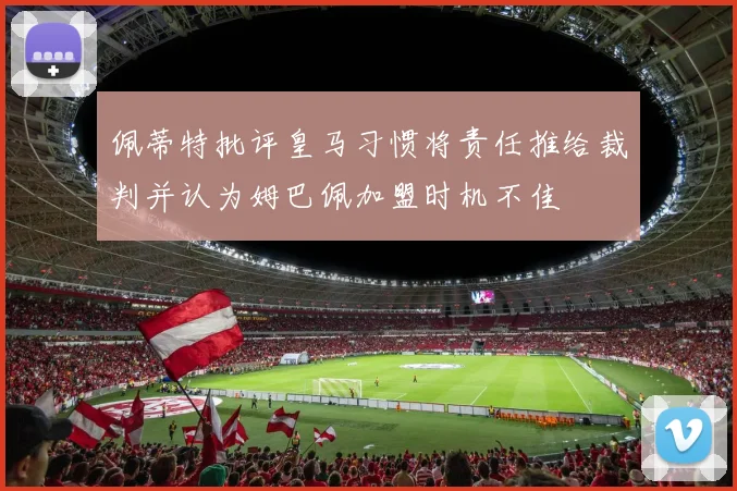 佩蒂特批评皇马习惯将责任推给裁判并认为姆巴佩加盟时机不佳