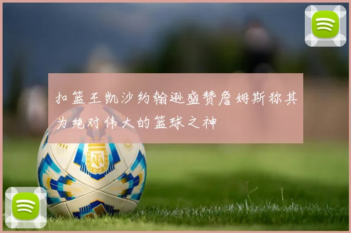 扣篮王凯沙约翰逊盛赞詹姆斯称其为绝对伟大的篮球之神