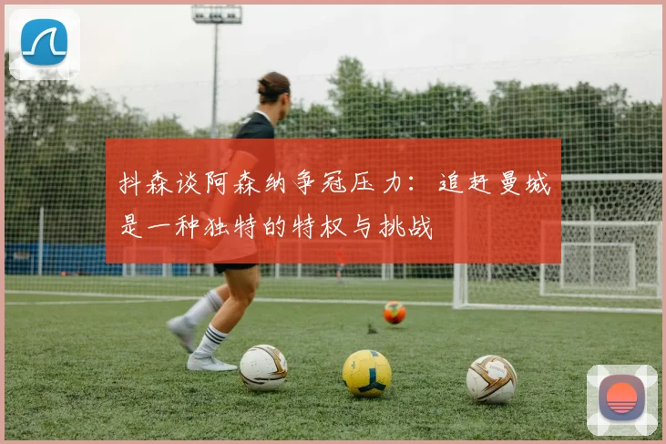 抖森谈阿森纳争冠压力：追赶曼城是一种独特的特权与挑战