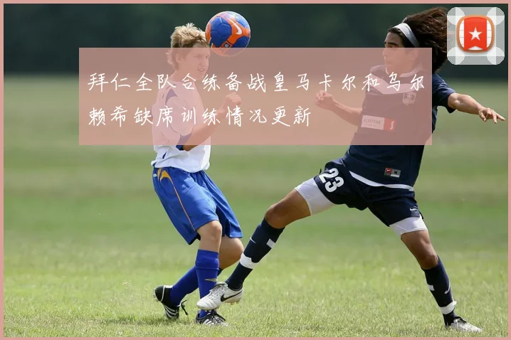 拜仁全队合练备战皇马卡尔和乌尔赖希缺席训练情况更新
