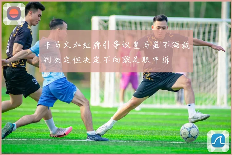 卡马文加红牌引争议皇马虽不满裁判决定但决定不向欧足联申诉