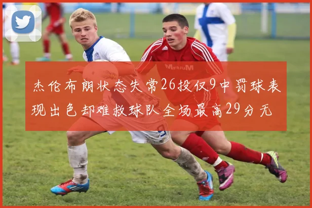 杰伦布朗状态失常26投仅9中罚球表现出色却难救球队全场最高29分无奈空砍