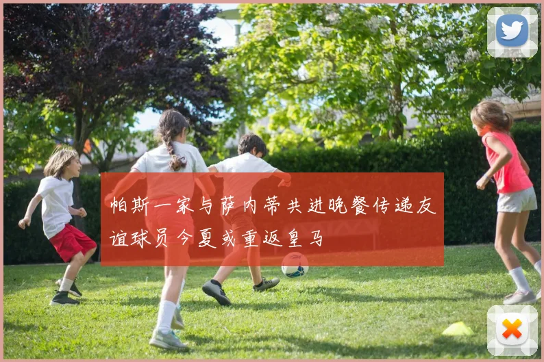 帕斯一家与萨内蒂共进晚餐传递友谊球员今夏或重返皇马
