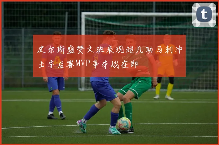 皮尔斯盛赞文班表现超凡助马刺冲击季后赛MVP争夺战在即