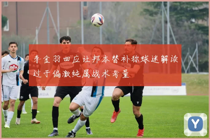 李金羽回应让邦本替补称球迷解读过于偏激纯属战术考量