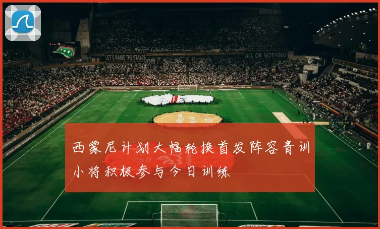 西蒙尼计划大幅轮换首发阵容青训小将积极参与今日训练