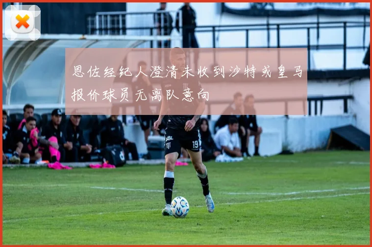 恩佐经纪人澄清未收到沙特或皇马报价球员无离队意向