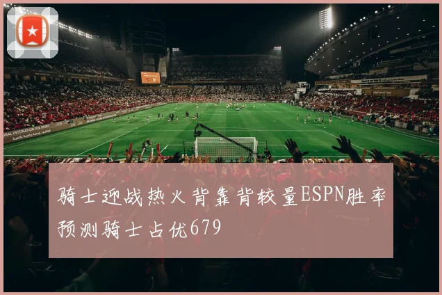 骑士迎战热火背靠背较量ESPN胜率预测骑士占优679